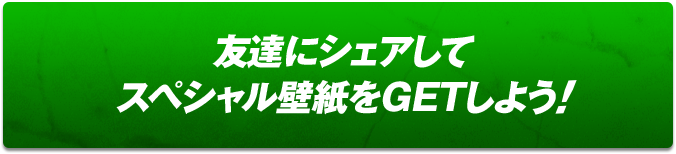 友達にシェアしてスペシャル壁紙をGETしよう!!