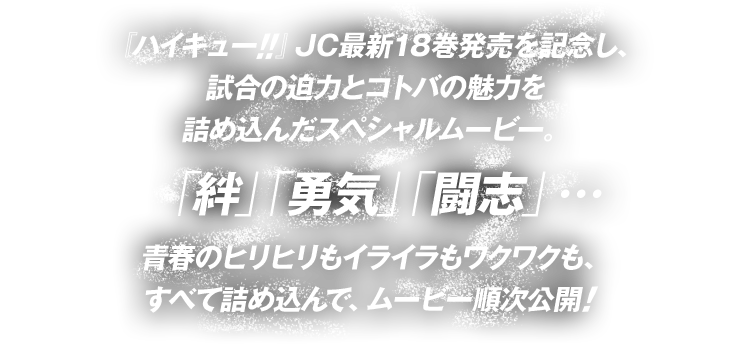 『ハイキュー  』JC最新18巻発売を記念し、試合の迫力とコトバの魅力を詰め込んだスペシャルムービー。「絆」「勇気」「闘志」…青春のヒリヒリもイライラもワクワクも、すべて詰め込んで、ムービー順次公開!