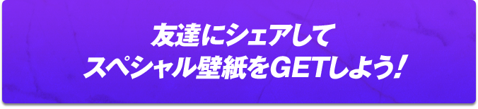 友達にシェアしてスペシャル壁紙をGETしよう!!