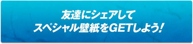 友達にシェアしてスペシャル壁紙をGETしよう!!