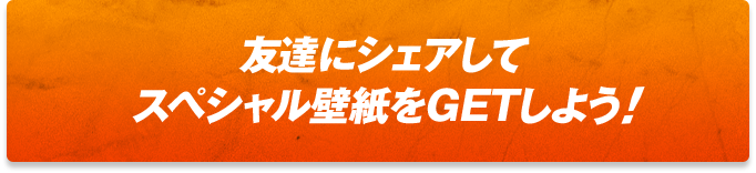 友達にシェアしてスペシャル壁紙をGETしよう!!